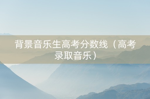 背景音乐生高考分数线（高考录取音乐）